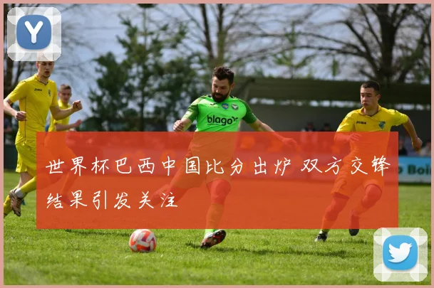 世界杯巴西中国比分出炉 双方交锋结果引发关注
