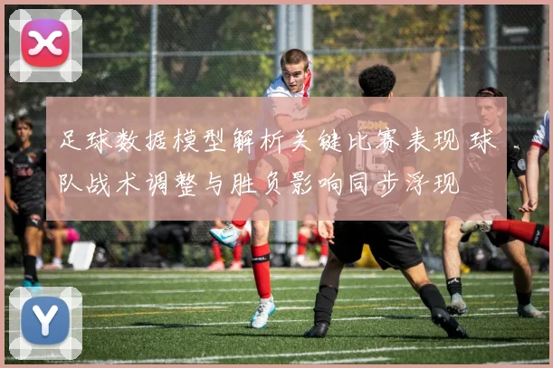 足球数据模型解析关键比赛表现 球队战术调整与胜负影响同步浮现