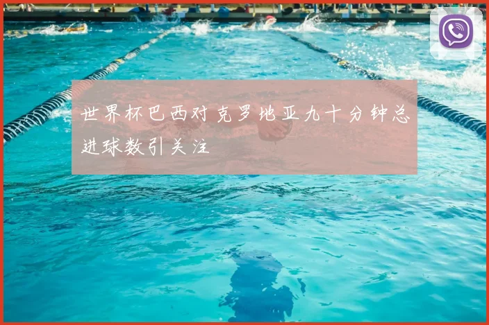 世界杯巴西对克罗地亚九十分钟总进球数引关注