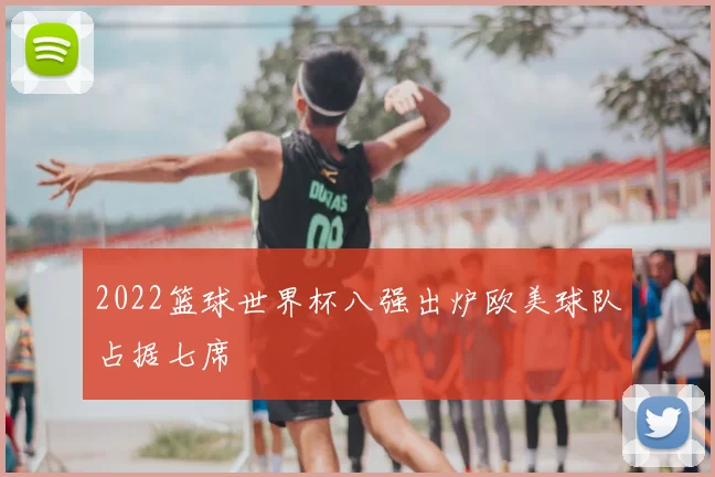 2022篮球世界杯八强出炉欧美球队占据七席
