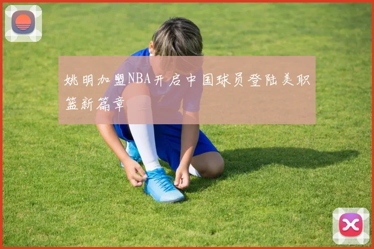 姚明加盟NBA开启中国球员登陆美职篮新篇章