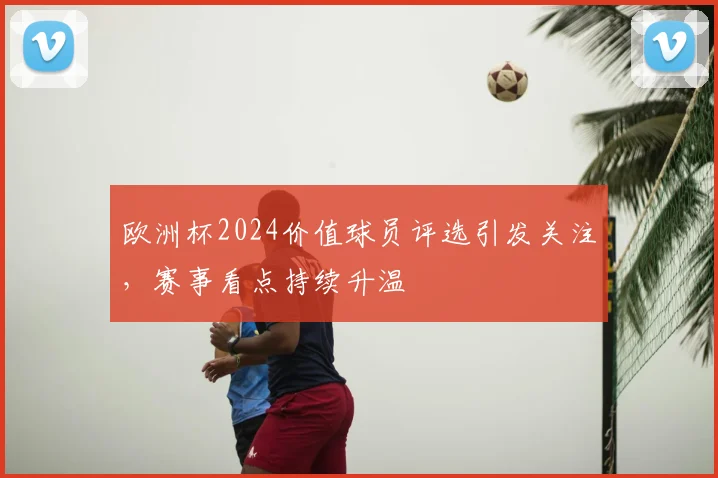 欧洲杯2024价值球员评选引发关注,赛事看点持续升温