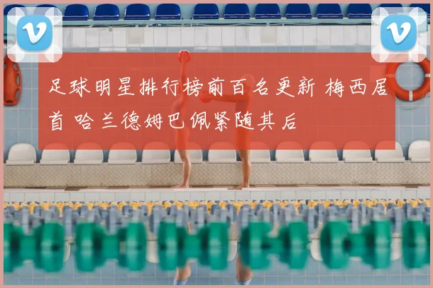 足球明星排行榜前百名更新 梅西居首 哈兰德姆巴佩紧随其后