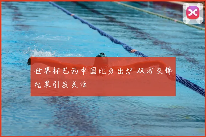 世界杯巴西中国比分出炉 双方交锋结果引发关注
