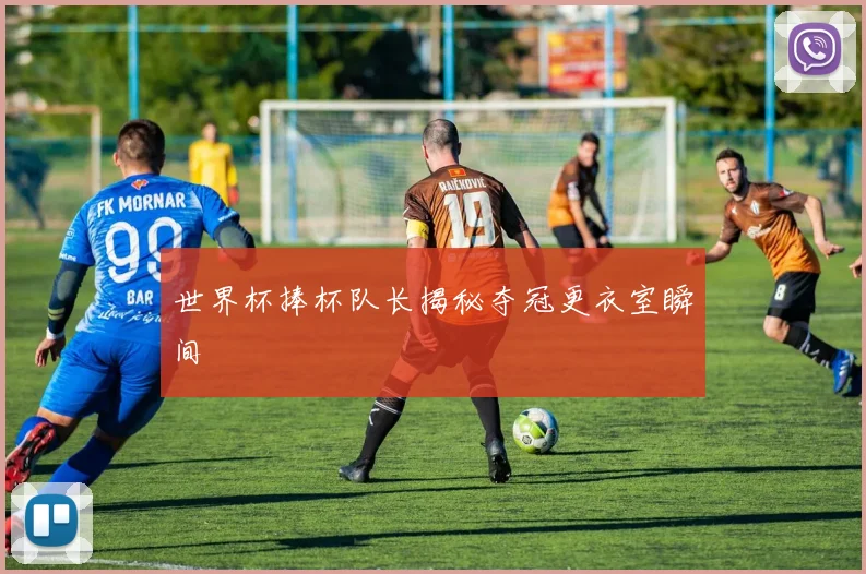 世界杯捧杯队长揭秘夺冠更衣室瞬间