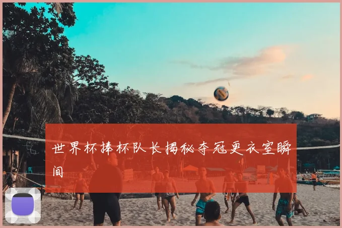 世界杯捧杯队长揭秘夺冠更衣室瞬间