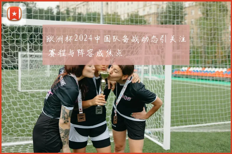 欧洲杯2024中国队备战动态引关注 赛程与阵容成焦点