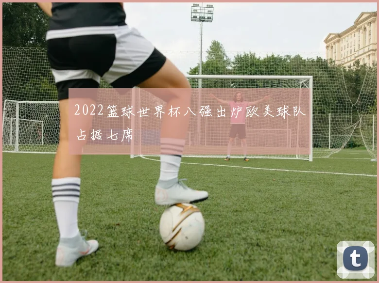 2022篮球世界杯八强出炉欧美球队占据七席