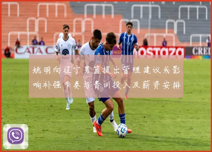 姚明向辽宁男篮提出管理建议或影响补强节奏与青训投入及薪资安排