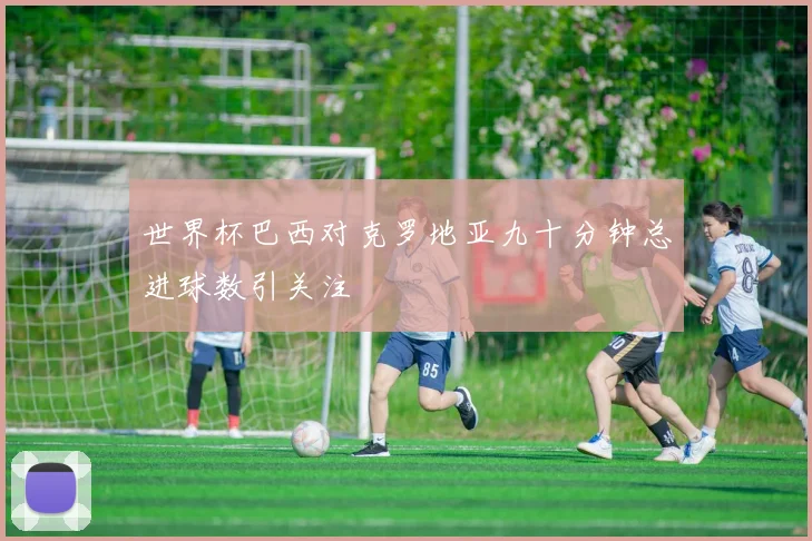 世界杯巴西对克罗地亚九十分钟总进球数引关注