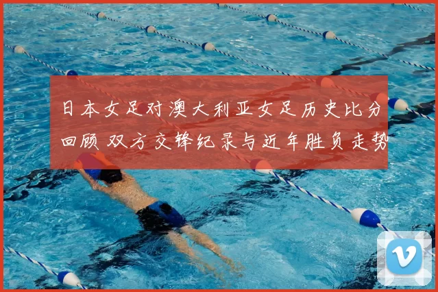 日本女足对澳大利亚女足历史比分回顾 双方交锋纪录与近年胜负走势解析