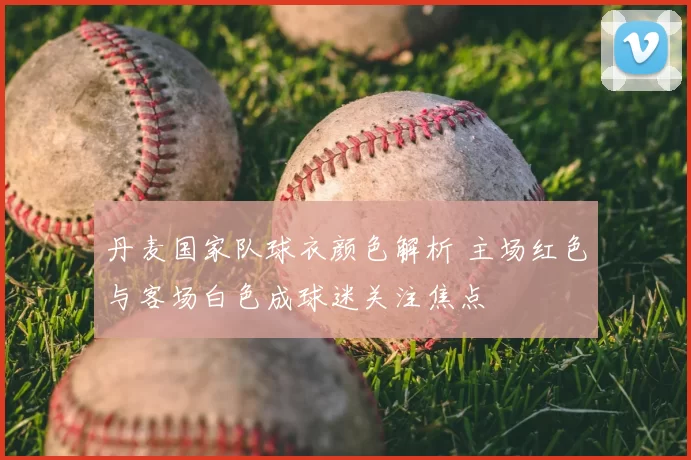 丹麦国家队球衣颜色解析 主场红色与客场白色成球迷关注焦点