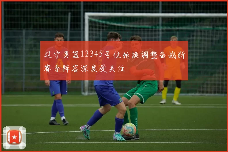 辽宁男篮12345号位轮换调整备战新赛季阵容深度受关注