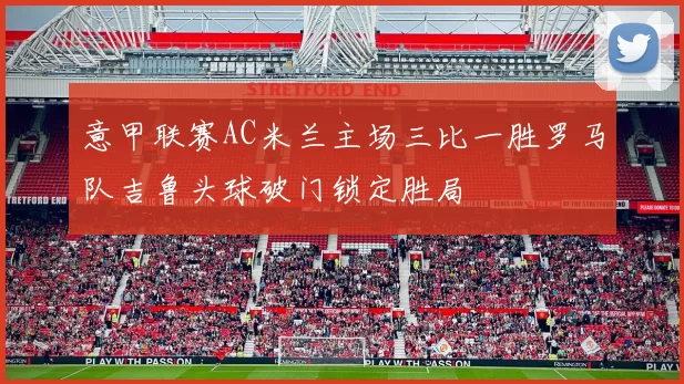 意甲联赛AC米兰主场三比一胜罗马队吉鲁头球破门锁定胜局
