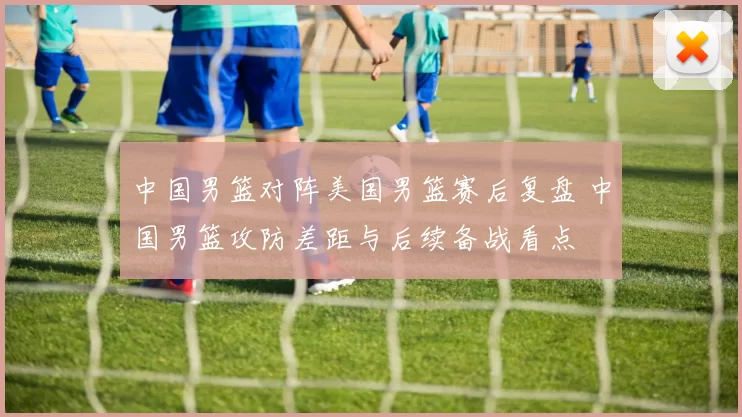 中国男篮对阵美国男篮赛后复盘 中国男篮攻防差距与后续备战看点