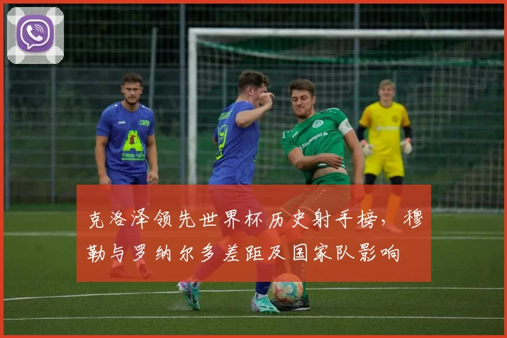 克洛泽领先世界杯历史射手榜，穆勒与罗纳尔多差距及国家队影响