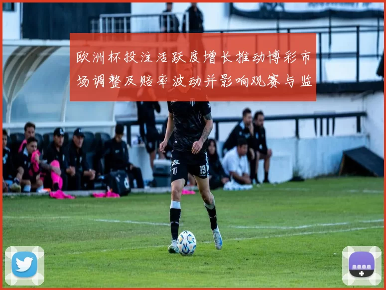 欧洲杯投注活跃度增长推动博彩市场调整及赔率波动并影响观赛与监管