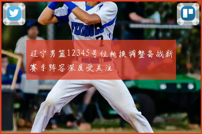 辽宁男篮12345号位轮换调整备战新赛季阵容深度受关注