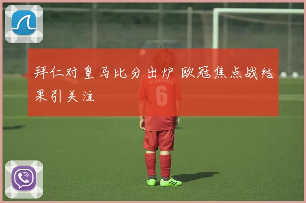 拜仁对皇马比分出炉 欧冠焦点战结果引关注