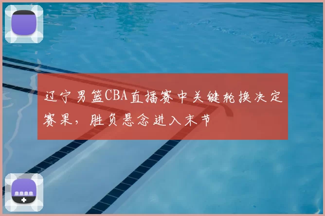 辽宁男篮CBA直播赛中关键轮换决定赛果，胜负悬念进入末节