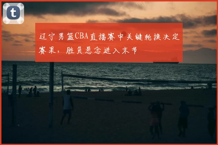 辽宁男篮CBA直播赛中关键轮换决定赛果，胜负悬念进入末节