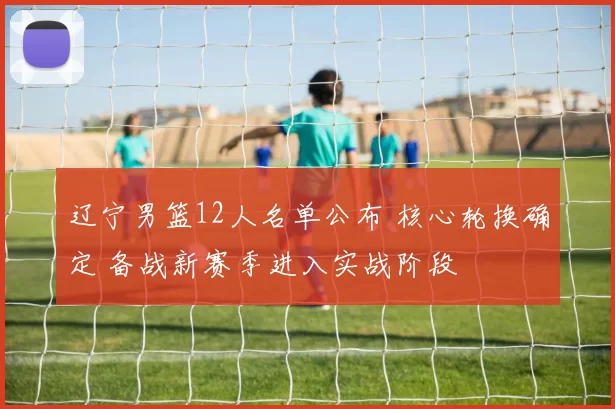 辽宁男篮12人名单公布 核心轮换确定 备战新赛季进入实战阶段