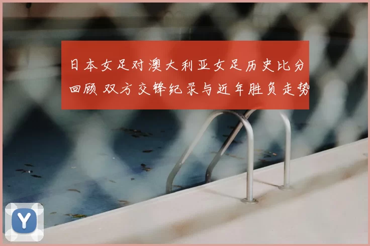 日本女足对澳大利亚女足历史比分回顾 双方交锋纪录与近年胜负走势解析