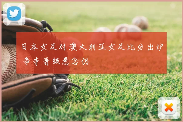 日本女足对澳大利亚女足比分出炉 争夺晋级悬念仍