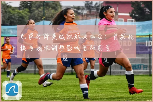 巴萨对阵曼城欧冠次回合：首发轮换与战术调整影响晋级前景