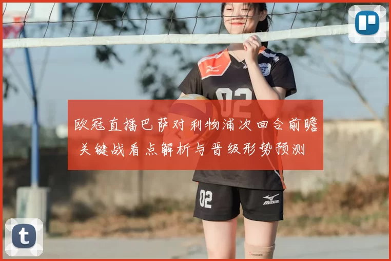 欧冠直播巴萨对利物浦次回合前瞻 关键战看点解析与晋级形势预测