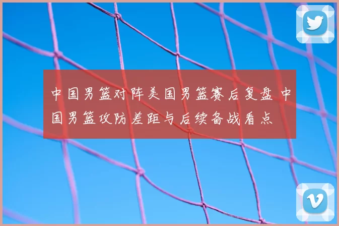 中国男篮对阵美国男篮赛后复盘 中国男篮攻防差距与后续备战看点