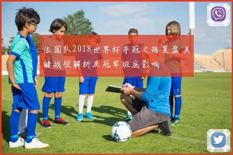 法国队2018世界杯夺冠之路复盘 关键战役解析及冠军班底影响