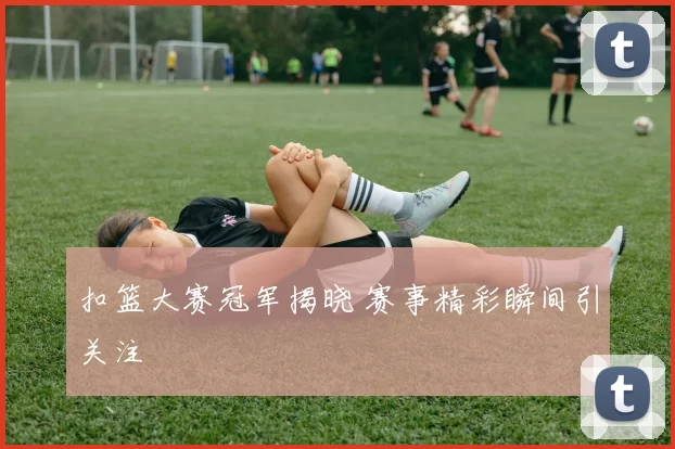 扣篮大赛冠军揭晓 赛事精彩瞬间引关注