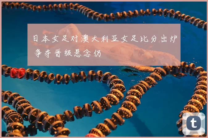 日本女足对澳大利亚女足比分出炉 争夺晋级悬念仍