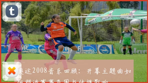 奥运2008音乐回顾：开幕主题曲如何塑造赛事氛围与传播影响