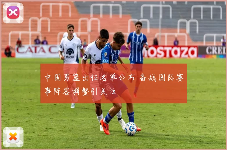 中国男篮出征名单公布 备战国际赛事阵容调整引关注