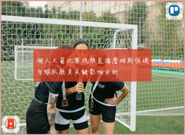 湖人火箭比赛视频直播詹姆斯伤退与球队胜负关键影响分析