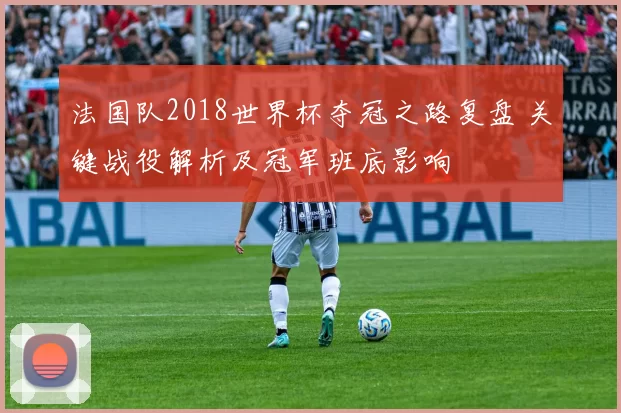 法国队2018世界杯夺冠之路复盘 关键战役解析及冠军班底影响
