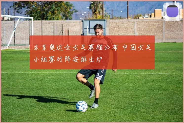 东京奥运会女足赛程公布 中国女足小组赛对阵安排出炉