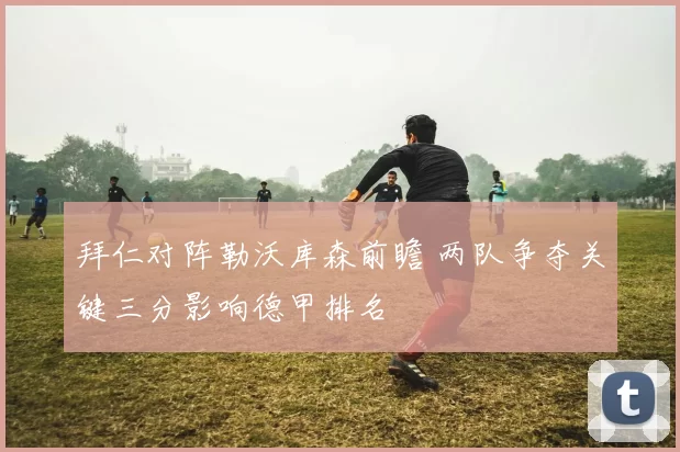 拜仁对阵勒沃库森前瞻 两队争夺关键三分影响德甲排名