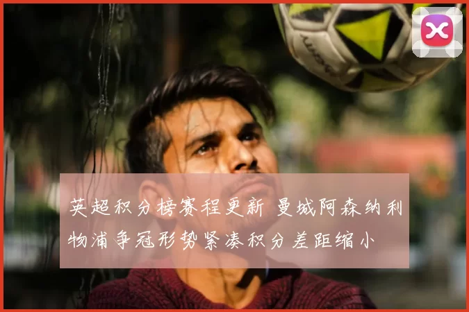 英超积分榜赛程更新 曼城阿森纳利物浦争冠形势紧凑积分差距缩小