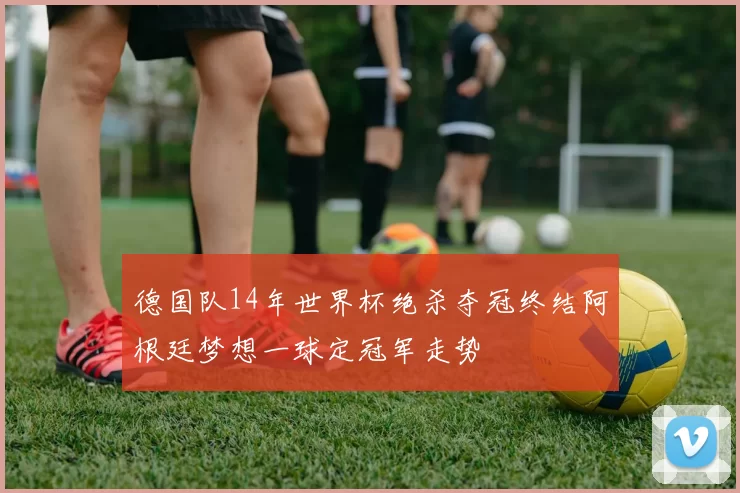 德国队14年世界杯绝杀夺冠终结阿根廷梦想一球定冠军走势