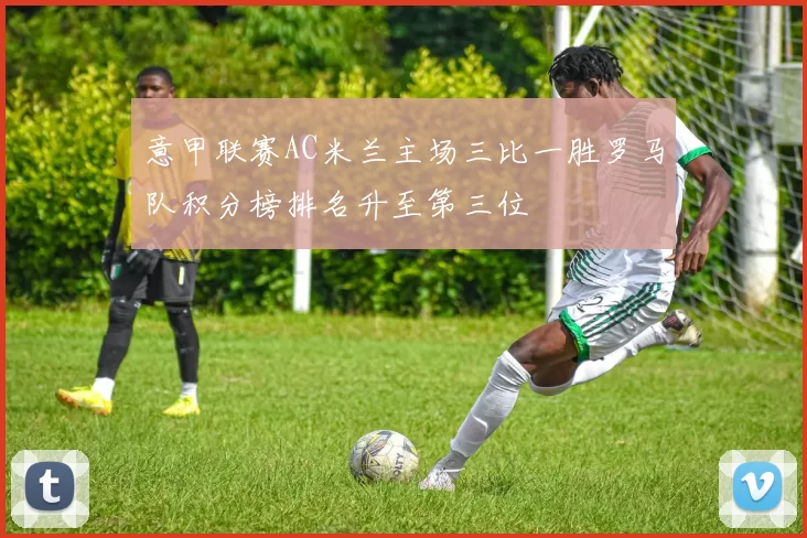 意甲联赛AC米兰主场三比一胜罗马队积分榜排名升至第三位