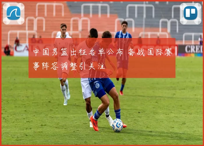 中国男篮出征名单公布 备战国际赛事阵容调整引关注