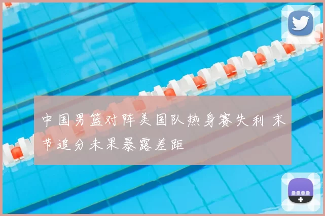 中国男篮对阵美国队热身赛失利 末节追分未果暴露差距