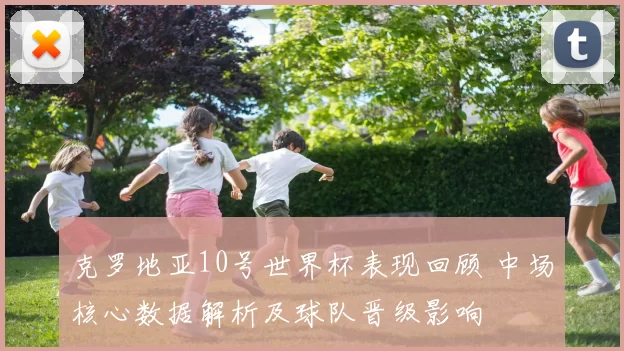 克罗地亚10号世界杯表现回顾 中场核心数据解析及球队晋级影响