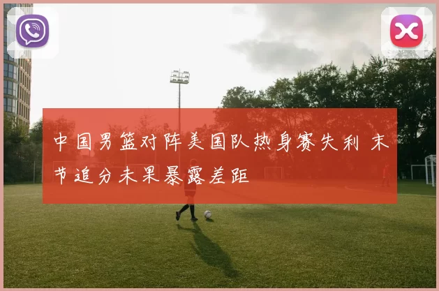 中国男篮对阵美国队热身赛失利 末节追分未果暴露差距