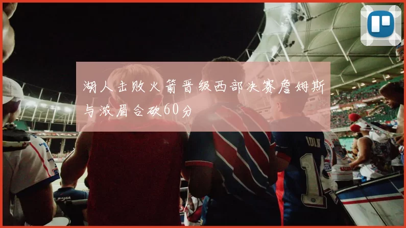湖人击败火箭晋级西部决赛詹姆斯与浓眉合砍60分