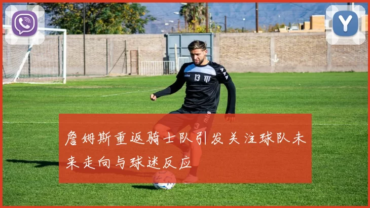 詹姆斯重返骑士队引发关注球队未来走向与球迷反应