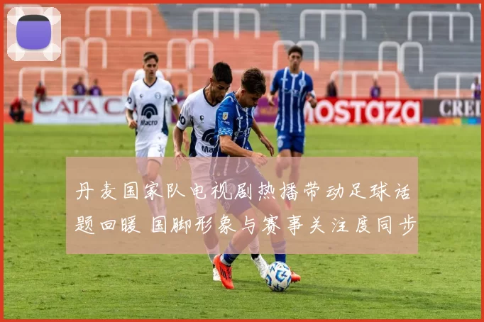 丹麦国家队电视剧热播带动足球话题回暖 国脚形象与赛事关注度同步上升